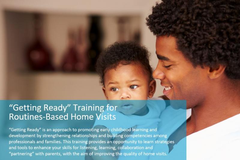 “Getting Ready” is an approach to promoting early childhood learning and development by strengthening relationships and building competencies among professionals and families. This training provides an opportunity to learn strategies and tools to enhance your skills for listening, learning, collaboration and “partnering” with parents, with the aim of improving the quality of home visits.